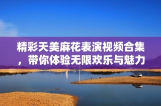 精彩天美麻花表演视频合集，带你体验无限欢乐与魅力