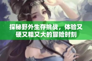 探秘野外生存挑战，体验又硬又粗又大的冒险时刻