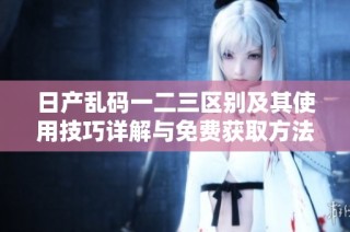 日产乱码一二三区别及其使用技巧详解与免费获取方法