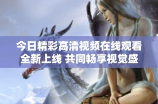 今日精彩高清视频在线观看全新上线 共同畅享视觉盛宴