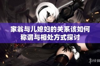 家翁与儿媳妇的关系该如何称谓与相处方式探讨