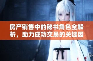 房产销售中的秘书角色全解析，助力成功交易的关键因素