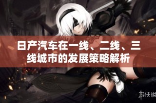 日产汽车在一线、二线、三线城市的发展策略解析