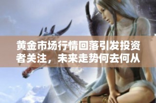 黄金市场行情回落引发投资者关注，未来走势何去何从？