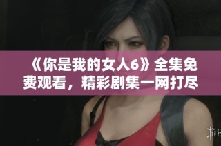 《你是我的女人6》全集免费观看，精彩剧集一网打尽！