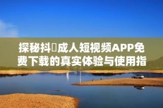探秘抖抈成人短视频APP免费下载的真实体验与使用指南