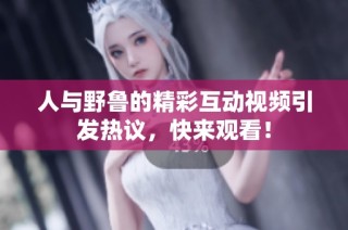 人与野鲁的精彩互动视频引发热议，快来观看！