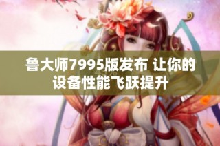 鲁大师7995版发布 让你的设备性能飞跃提升
