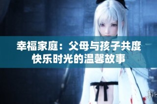 幸福家庭：父母与孩子共度快乐时光的温馨故事