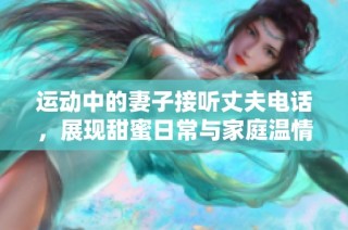 运动中的妻子接听丈夫电话，展现甜蜜日常与家庭温情