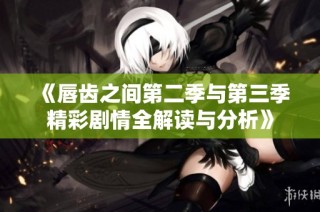 《唇齿之间第二季与第三季精彩剧情全解读与分析》