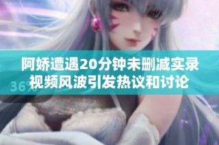 阿娇遭遇20分钟未删减实录视频风波引发热议和讨论