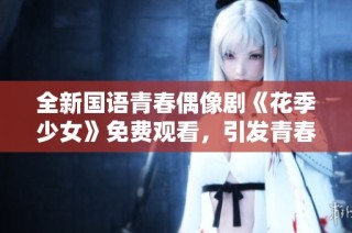 全新国语青春偶像剧《花季少女》免费观看，引发青春回忆潮流