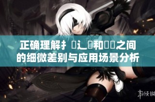 正确理解扌喿辶畐和畐畬之间的细微差别与应用场景分析