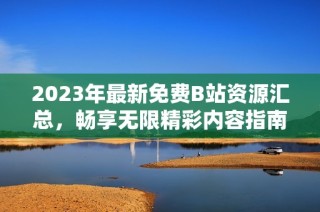 2023年最新免费B站资源汇总，畅享无限精彩内容指南