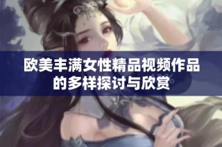 欧美丰满女性精品视频作品的多样探讨与欣赏