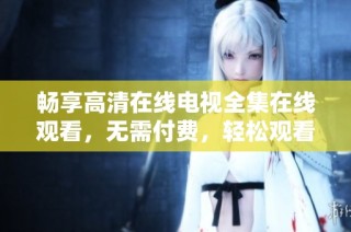 畅享高清在线电视全集在线观看，无需付费，轻松观看