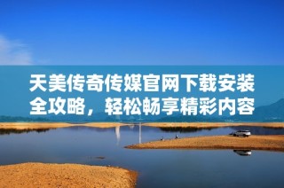 天美传奇传媒官网下载安装全攻略，轻松畅享精彩内容