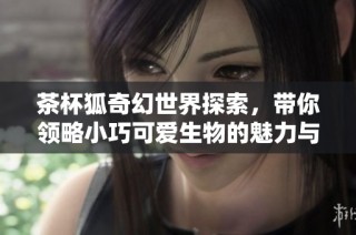茶杯狐奇幻世界探索，带你领略小巧可爱生物的魅力与神秘