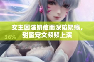女主因溢奶症而深陷奶瘾，甜蜜宠文频频上演