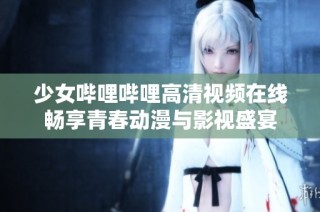 少女哔哩哔哩高清视频在线畅享青春动漫与影视盛宴