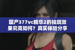 国产377vc精华2的祛斑效果究竟如何？真实体验分享解析