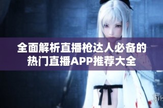 全面解析直播枪达人必备的热门直播APP推荐大全
