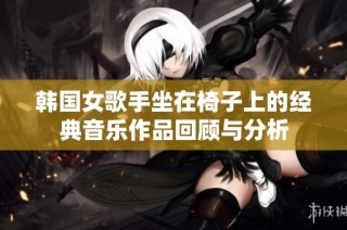 韩国女歌手坐在椅子上的经典音乐作品回顾与分析
