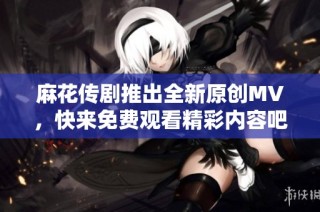 麻花传剧推出全新原创MV，快来免费观看精彩内容吧！