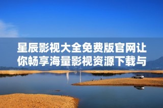 星辰影视大全免费版官网让你畅享海量影视资源下载与观影体验