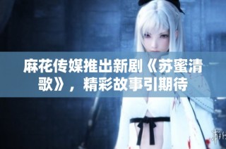 麻花传媒推出新剧《苏蜜清歌》，精彩故事引期待