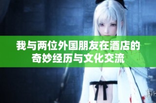 我与两位外国朋友在酒店的奇妙经历与文化交流