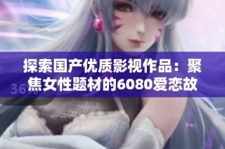 探索国产优质影视作品：聚焦女性题材的6080爱恋故事