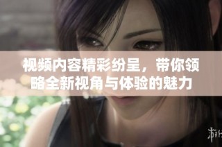 视频内容精彩纷呈，带你领略全新视角与体验的魅力