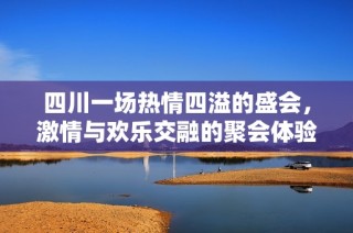 四川一场热情四溢的盛会，激情与欢乐交融的聚会体验