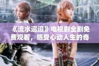 《流水迢迢》电视剧全剧免费观看，感受心动人生的奇妙旅程