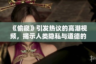《偷窥》引发热议的高潮视频，揭示人类隐私与道德的复杂交锋