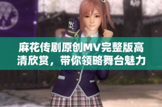 麻花传剧原创MV完整版高清欣赏，带你领略舞台魅力与故事精髓