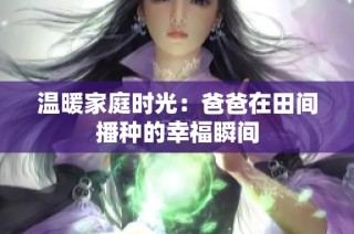 温暖家庭时光：爸爸在田间播种的幸福瞬间