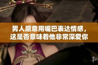 男人愿意用嘴巴表达情感，这是否意味着他非常深爱你呢