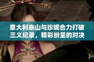 意大利泰山与珍妮合力打破三义纪录，精彩纷呈的对决时刻