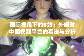 国际视角下的B站：外媒对中国视频平台的看法与分析