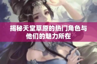揭秘天堂草原的热门角色与他们的魅力所在