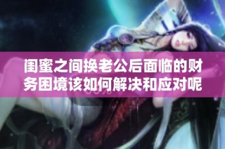 闺蜜之间换老公后面临的财务困境该如何解决和应对呢