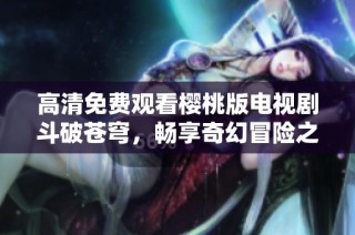 高清免费观看樱桃版电视剧斗破苍穹，畅享奇幻冒险之旅
