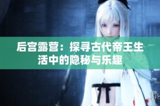 后宫露营：探寻古代帝王生活中的隐秘与乐趣