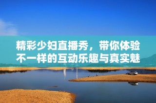 精彩少妇直播秀，带你体验不一样的互动乐趣与真实魅力
