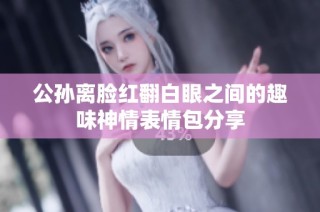 公孙离脸红翻白眼之间的趣味神情表情包分享