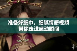 准备好纸巾，细腻情感视频带你走进感动瞬间