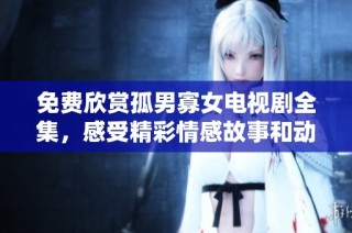 免费欣赏孤男寡女电视剧全集，感受精彩情感故事和动人剧情的魅力